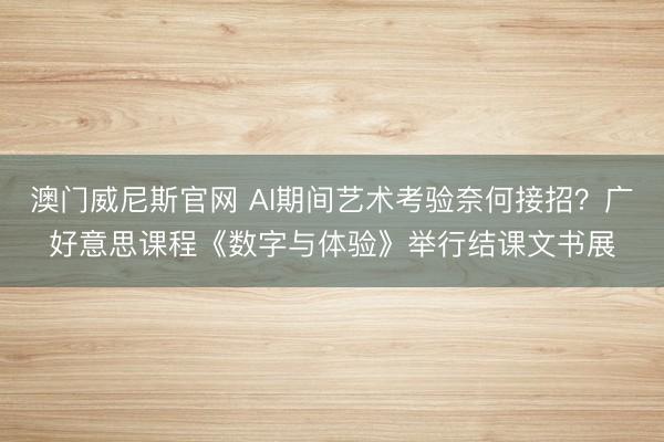 澳门威尼斯官网 AI期间艺术考验奈何接招?广好意思课程《数字与体验》举行结课文书展
