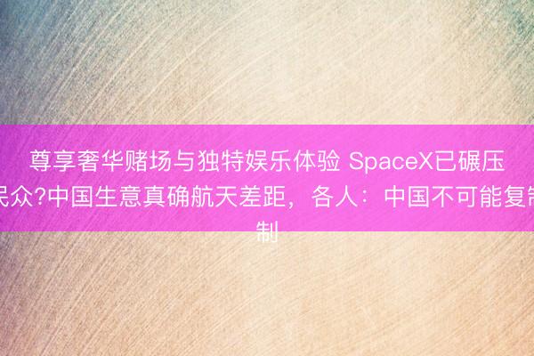 尊享奢华赌场与独特娱乐体验 SpaceX已碾压民众?中国生意真确航天差距，各人：中国不可能复制