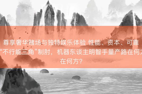 尊享奢华赌场与独特娱乐体验 性能、资本、可靠性“不行能三角”制肘,机器东谈主明智手量产路在何方?