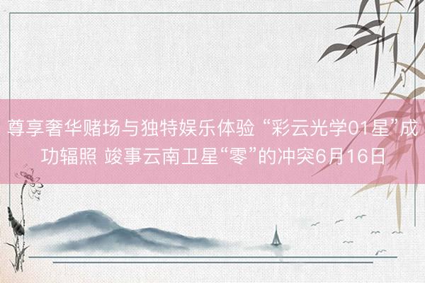 尊享奢华赌场与独特娱乐体验 “彩云光学01星”成功辐照 竣事云南卫星“零”的冲突6月16日