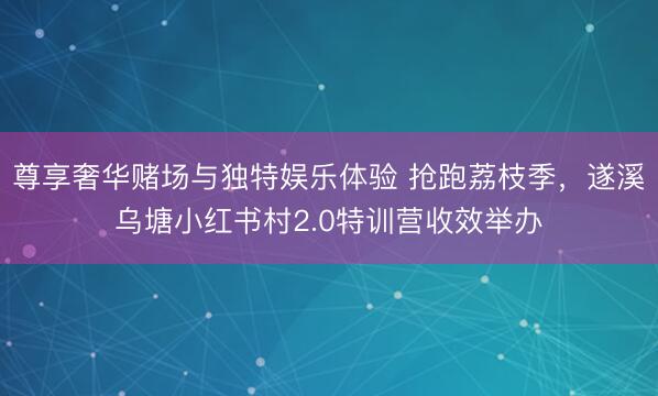 尊享奢华赌场与独特娱乐体验 抢跑荔枝季，遂溪乌塘小红书村2.0特训营收效举办