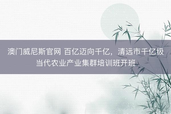 澳门威尼斯官网 百亿迈向千亿，清远市千亿级当代农业产业集群培训班开班