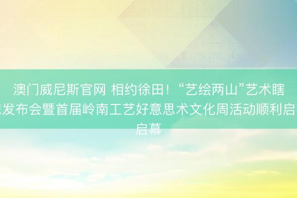 澳门威尼斯官网 相约徐田！“艺绘两山”艺术瞎想发布会暨首届岭南工艺好意思术文化周活动顺利启幕