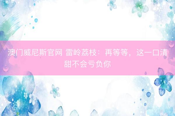 澳门威尼斯官网 雷岭荔枝:再等等,这一口清甜不会亏负你