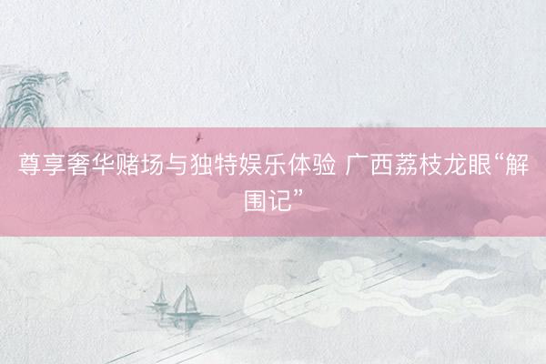 尊享奢华赌场与独特娱乐体验 广西荔枝龙眼“解围记”