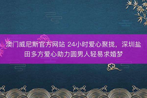 澳门威尼斯官方网站 24小时爱心聚拢,深圳盐田多方爱心助力圆男人轻易求婚梦