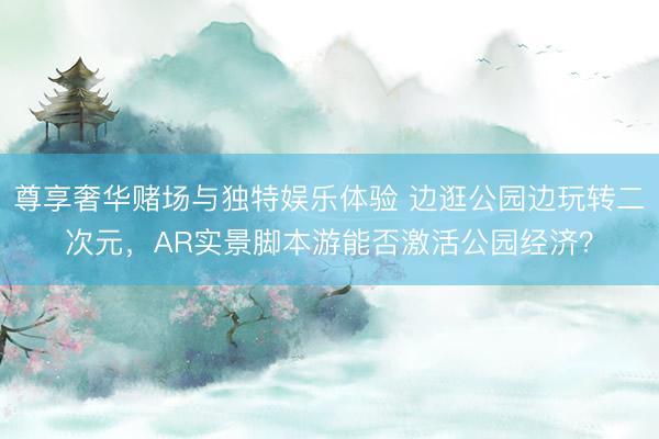 尊享奢华赌场与独特娱乐体验 边逛公园边玩转二次元,AR实景脚本游能否激活公园经济?