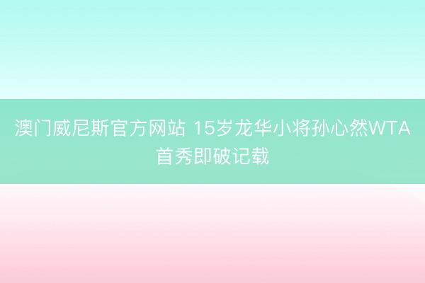 澳门威尼斯官方网站 15岁龙华小将孙心然WTA首秀即破记载