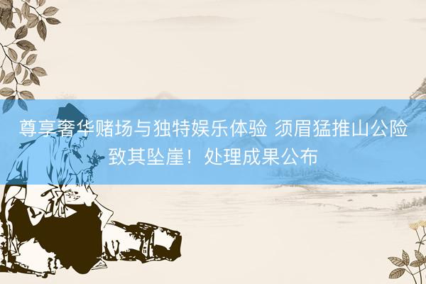 尊享奢华赌场与独特娱乐体验 须眉猛推山公险致其坠崖！处理成果公布
