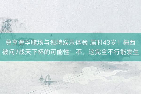 尊享奢华赌场与独特娱乐体验 届时43岁！梅西被问7战天下杯的可能性：不，这完全不行能发生