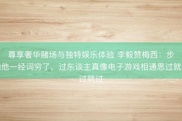 尊享奢华赌场与独特娱乐体验 李毅赞梅西：步地他一经词穷了，过东谈主真像电子游戏相通思过就过