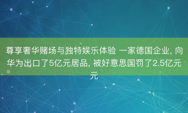 尊享奢华赌场与独特娱乐体验 一家德国企业, 向华为出口了5亿元居品, 被好意思国罚了2.5亿元