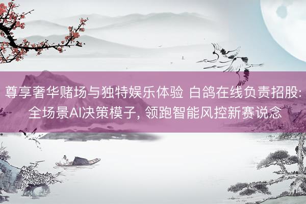 尊享奢华赌场与独特娱乐体验 白鸽在线负责招股: 全场景AI决策模子, 领跑智能风控新赛说念