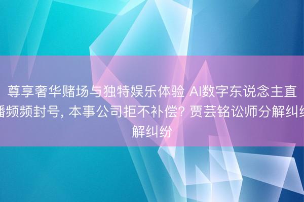 尊享奢华赌场与独特娱乐体验 AI数字东说念主直播频频封号, 本事公司拒不补偿? 贾芸铭讼师分解纠纷