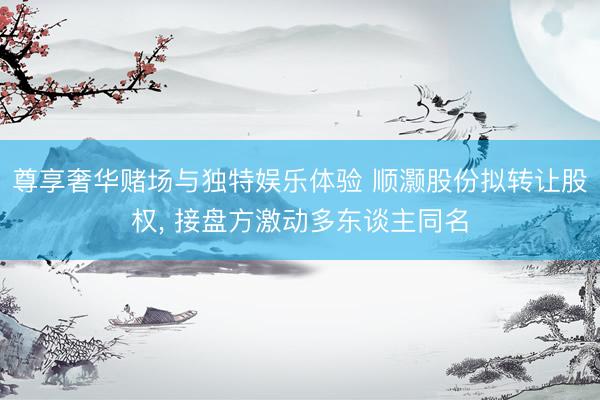 尊享奢华赌场与独特娱乐体验 顺灏股份拟转让股权, 接盘方激动多东谈主同名